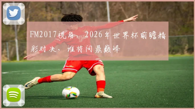 FM2017视角，2026年世界杯前瞻精彩对决，谁将问鼎巅峰