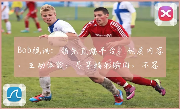Bob视讯：领先直播平台，优质内容，互动体验，尽享精彩瞬间，不容错过