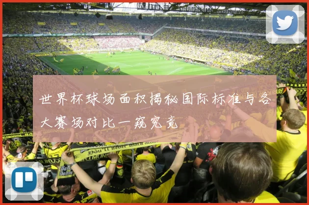 世界杯球场面积揭秘国际标准与各大赛场对比一窥究竟
