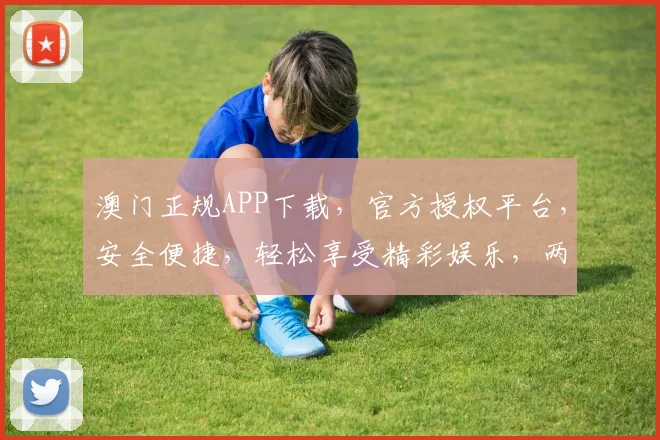 澳门正规APP下载，官方授权平台，安全便捷，轻松享受精彩娱乐，两平台任选