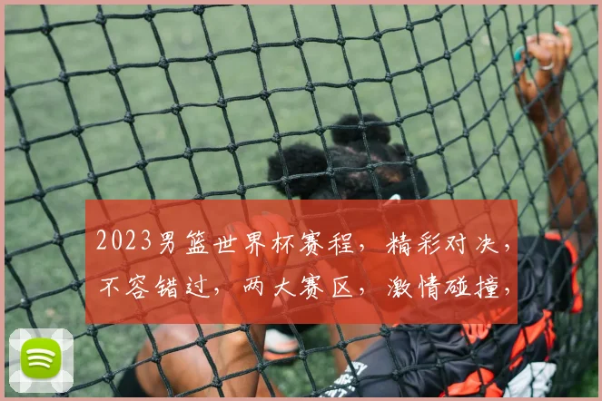 2023男篮世界杯赛程，精彩对决，不容错过，两大赛区，激情碰撞，锁定焦点