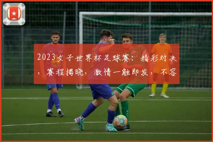 2023女子世界杯足球赛：精彩对决，赛程揭晓，激情一触即发，不容错过