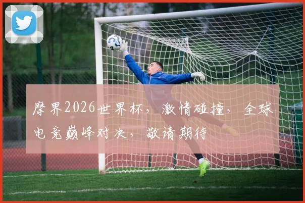 摩界2026世界杯，激情碰撞，全球电竞巅峰对决，敬请期待